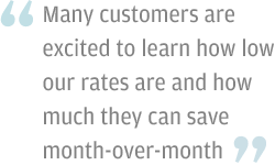 Many customers are excited to learn how low our rates are and how much they can save month-over-month.