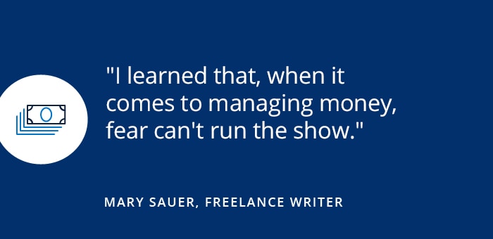 How I saved money... and became fearless I learned that, when it comes to managing money, fear can't run the show. Mary Sauer, Freelancer Writer