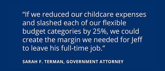 The Financial Realities Of Having A Stay-At-Home Partner If we reduced our childcare expenses and slashed each of our flexible budget categories by 25%, we could create the margin we needed for Jeff to leave his full-time job. -SARAH F. TERMAN, GOVERNMENT ATTORNEY
