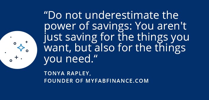 Tonya Rapley Do not underestimate the power of savings: You aren't just saving for the things you want, but also for the things you need. -Tonya Rapley, Founder of myfabfinance.com