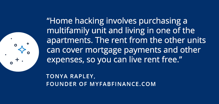 Savings Diaries: Tonya Rapley Home hacking involves purchasing a multifamily unit and living in one of the apartments. The rent from the other units can cover mortgage payments and other expenses, so you can live rent free. -Tonya Rapley