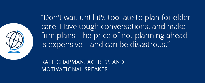 How my savings helped me save my family Don't wait until it's too late to plan for elder care. Have tough conversations, and make firm plans. The price of not planning ahead is expensive—and can be disastrous. Kate Chapman, Actress and motivational speaker