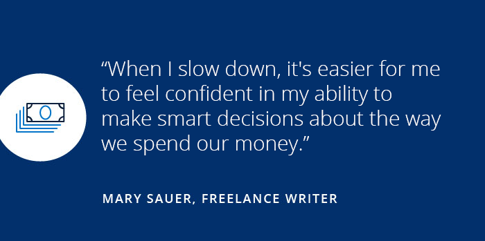 How I balance saving money with living fearlessly When I slow down, it's easier for me to feel confident in my ability to make smart decisions about the way we spend our money. Mary Sauer, Freelance Writer