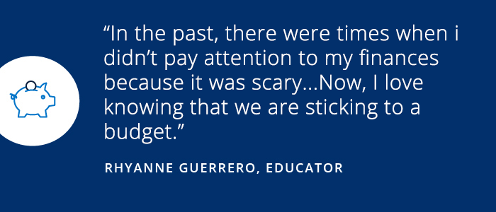 Savings Diaries: Rhyanne Guerrero In the past, there were times when I didn't pay attention to my finances because it was scary...Now, I love knowing that we are sticking to a budget. -Rhyanne Guerrero, Educator