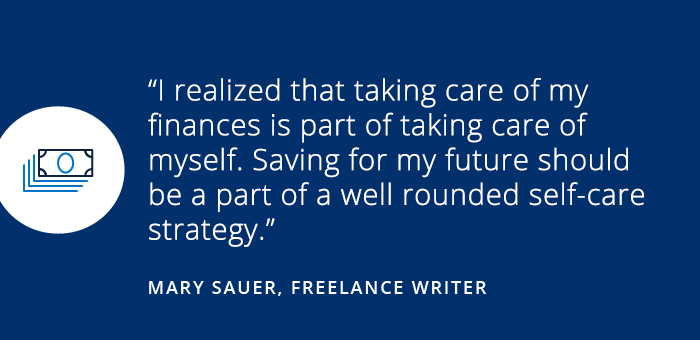 Savings Diaries: How I forgave myself when my financial plans didn't work out. I realized that taking care of my finances is part of taking care of myself. Saving for my future should be a part of a well rounded self-care strategy. - MARY SAUER, FREELANCER WRITER