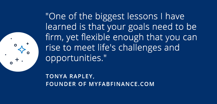 Lessons from a year of saving One of the biggest lessons I have learned is that your goals need to be firm, yet flexible enough that you can rise to meet life's challanges and opportunities. TONY RAPLEY FOUNDER OF MYFABFINANCE.COM